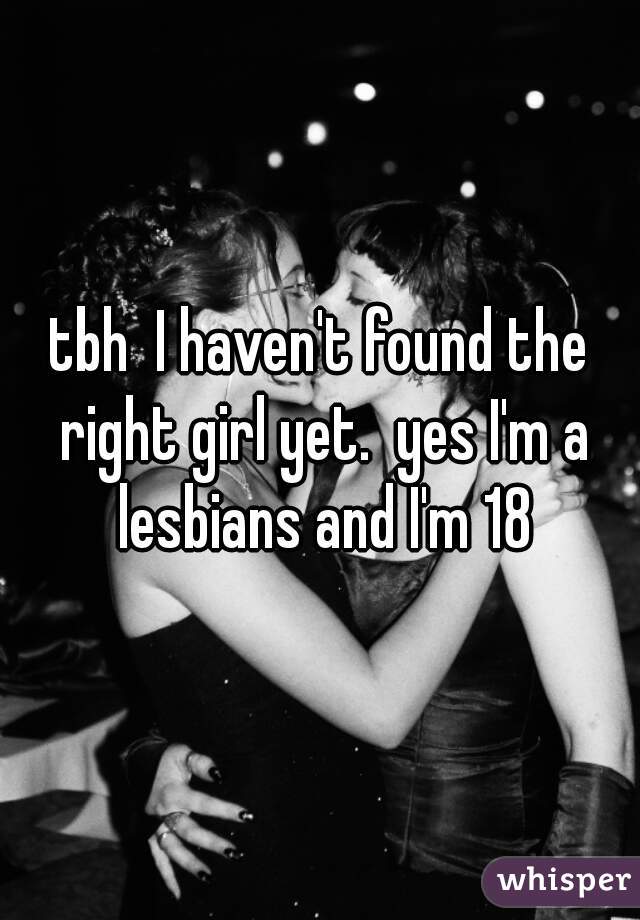 tbh  I haven't found the right girl yet.  yes I'm a lesbians and I'm 18