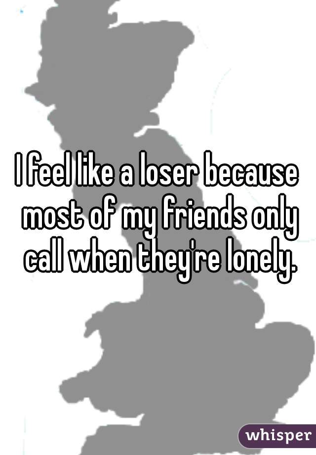 I feel like a loser because most of my friends only call when they're lonely.