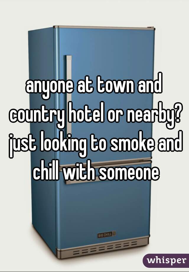 anyone at town and country hotel or nearby? just looking to smoke and chill with someone