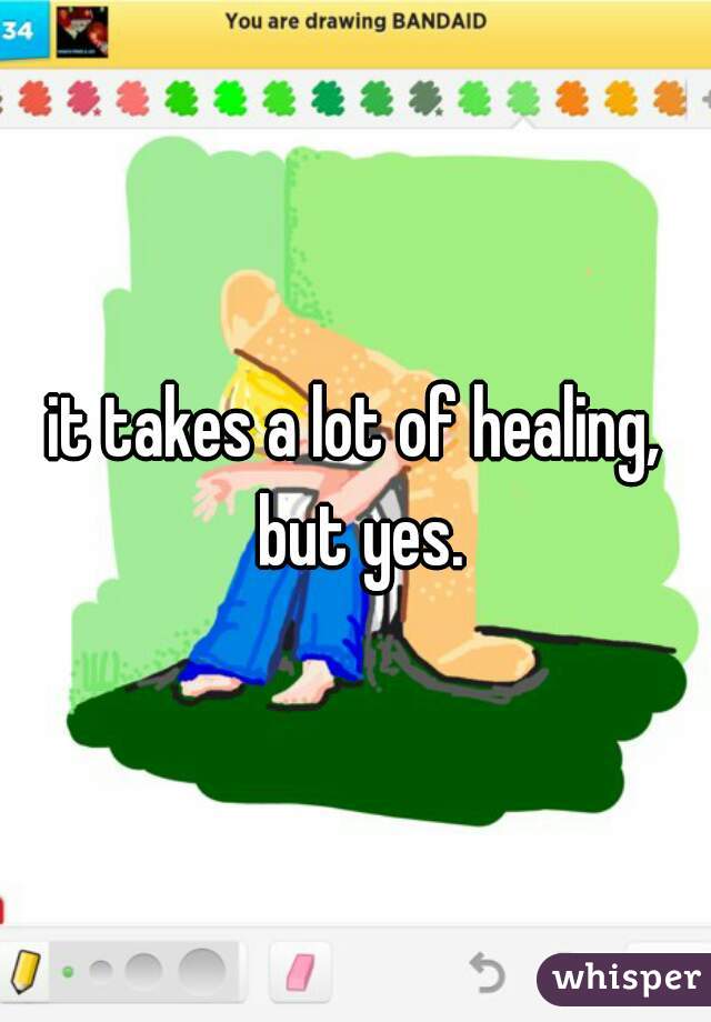 it takes a lot of healing, but yes.