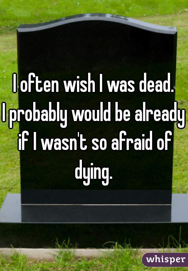 I often wish I was dead.
I probably would be already if I wasn't so afraid of dying. 