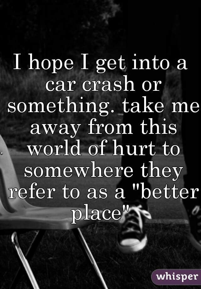 I hope I get into a car crash or something. take me away from this world of hurt to somewhere they refer to as a "better place" 