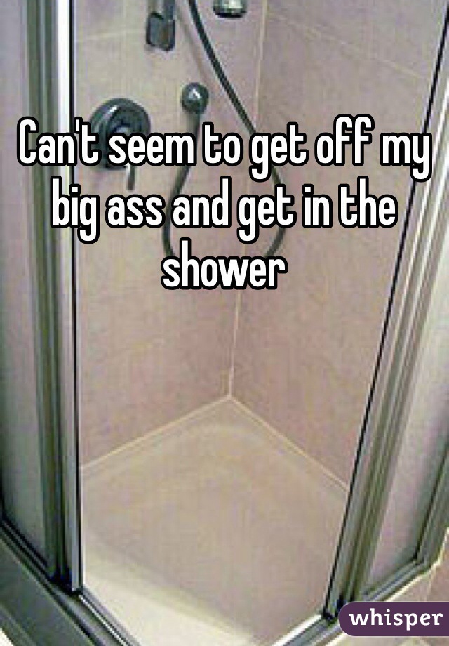 Can't seem to get off my big ass and get in the shower 