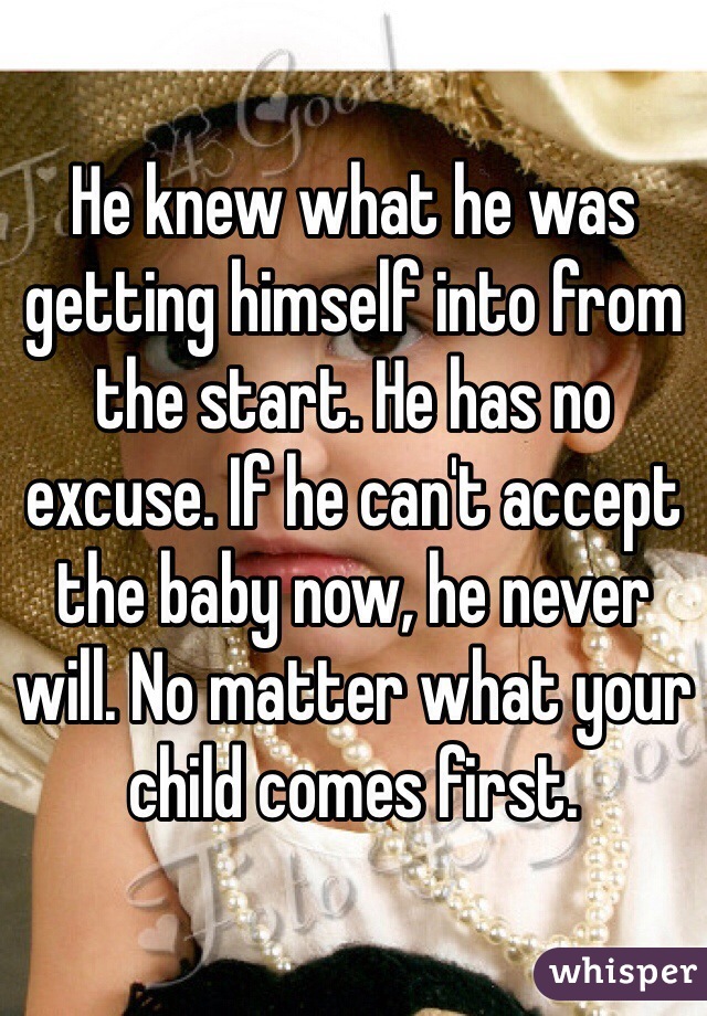 He knew what he was getting himself into from the start. He has no excuse. If he can't accept the baby now, he never will. No matter what your child comes first.