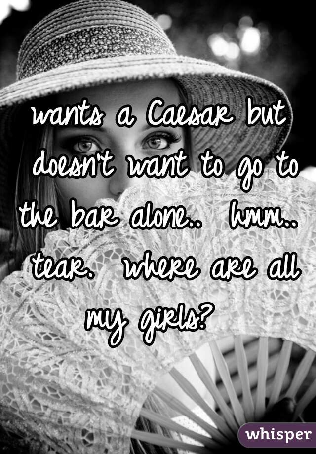 wants a Caesar but doesn't want to go to the bar alone..  hmm..  tear.  where are all my girls?  