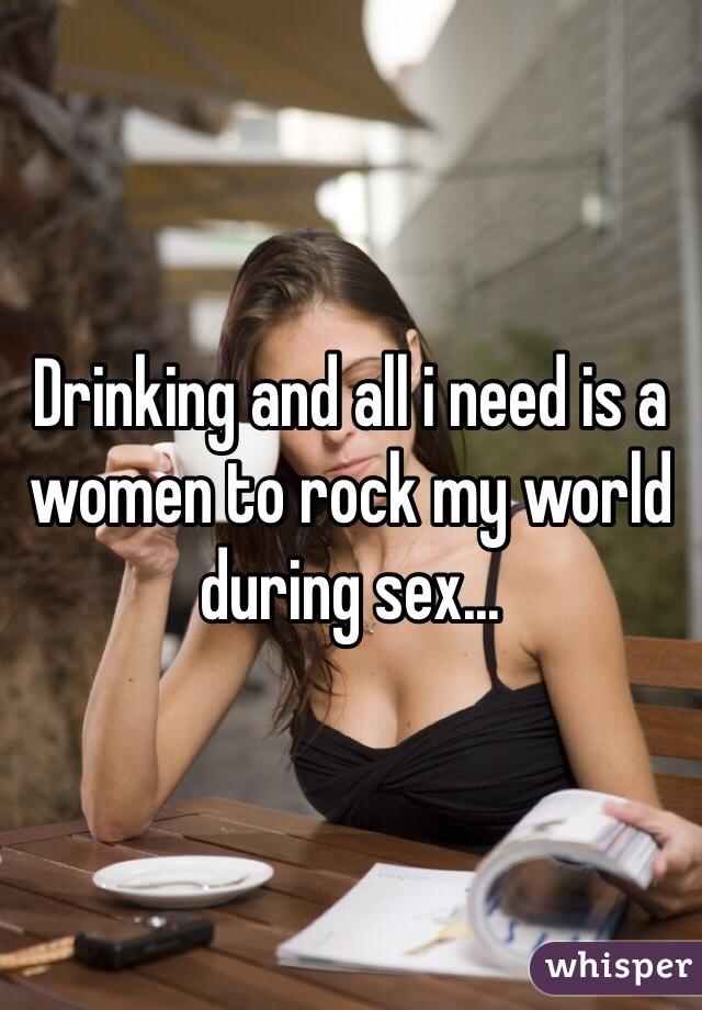 Drinking and all i need is a women to rock my world during sex...