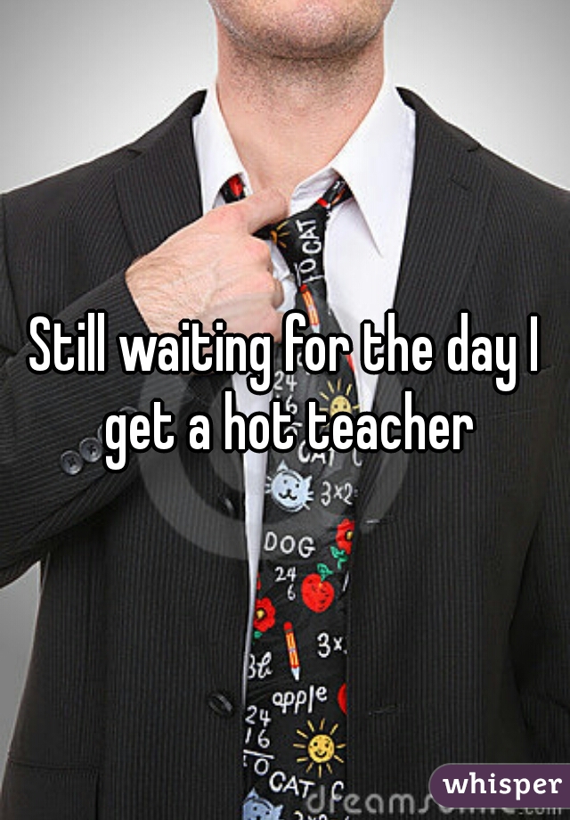 Still waiting for the day I get a hot teacher
