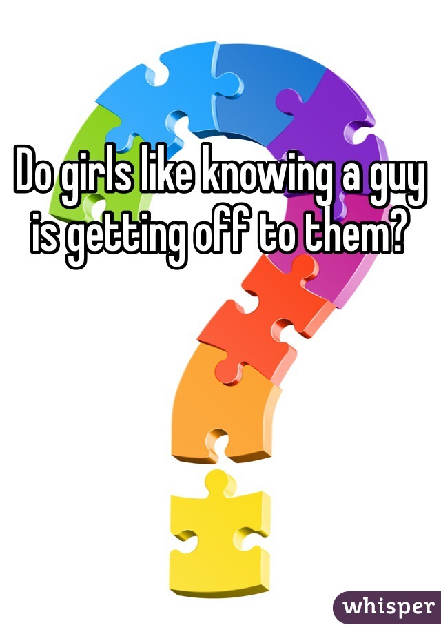 Do girls like knowing a guy is getting off to them? 