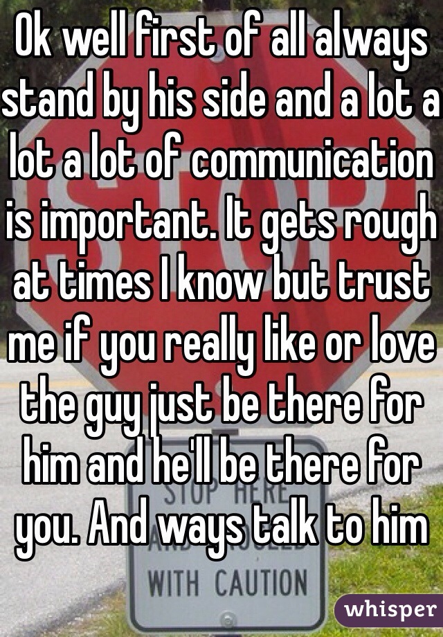 Ok well first of all always stand by his side and a lot a lot a lot of communication is important. It gets rough at times I know but trust me if you really like or love the guy just be there for him and he'll be there for you. And ways talk to him