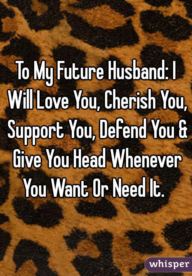To My Future Husband: I Will Love You, Cherish You, Support You, Defend You & Give You Head Whenever You Want Or Need It.  