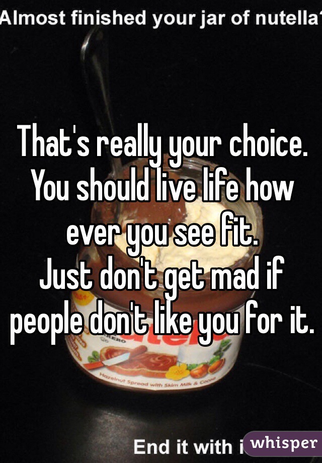 That's really your choice. 
You should live life how ever you see fit. 
Just don't get mad if people don't like you for it. 