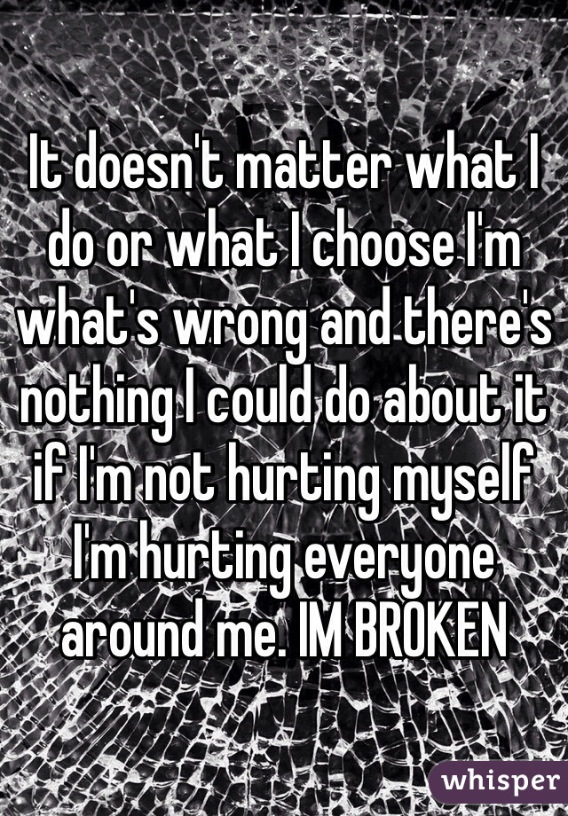 It doesn't matter what I do or what I choose I'm what's wrong and there's nothing I could do about it if I'm not hurting myself I'm hurting everyone around me. IM BROKEN 