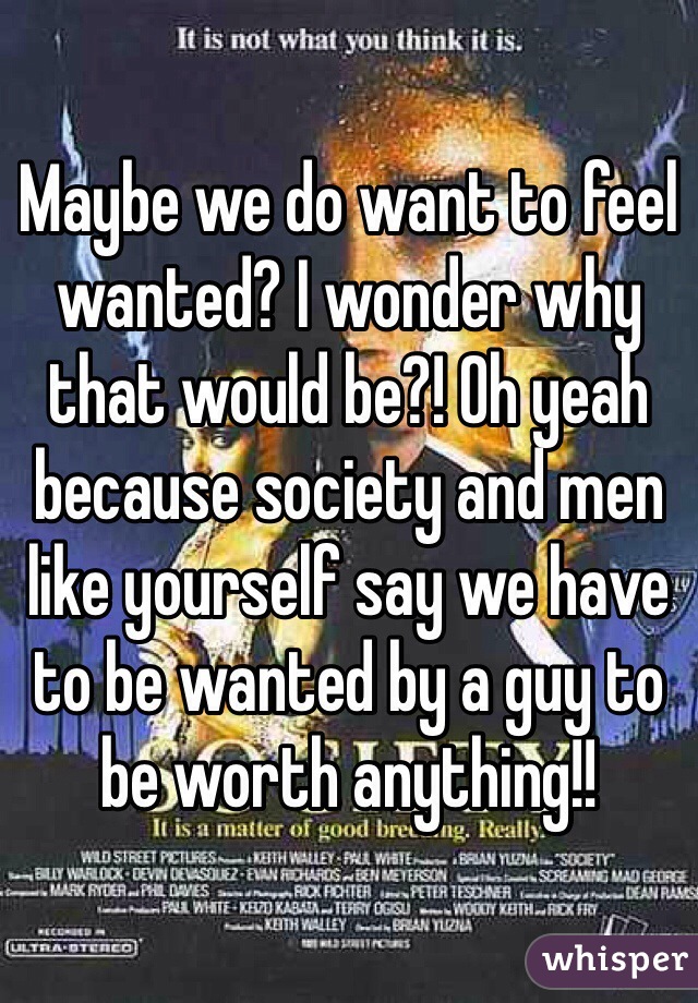Maybe we do want to feel wanted? I wonder why that would be?! Oh yeah because society and men like yourself say we have to be wanted by a guy to be worth anything!!