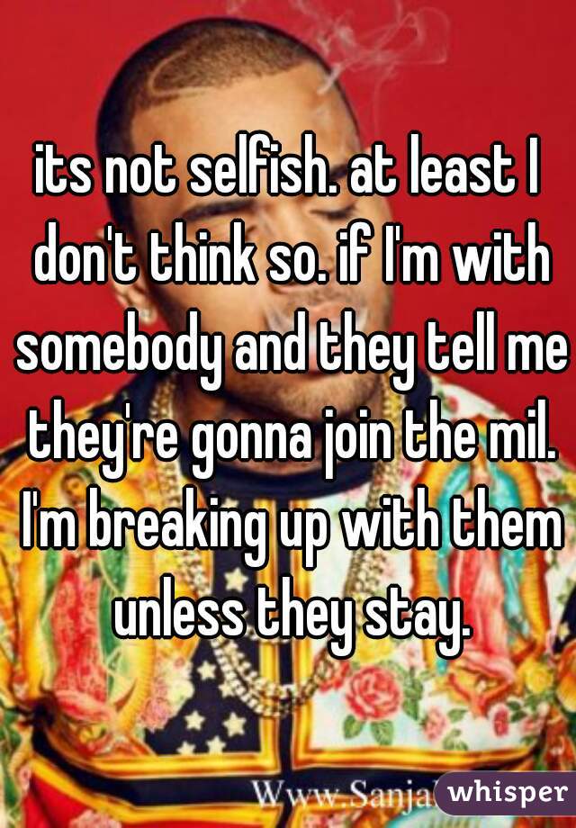 its not selfish. at least I don't think so. if I'm with somebody and they tell me they're gonna join the mil. I'm breaking up with them unless they stay.