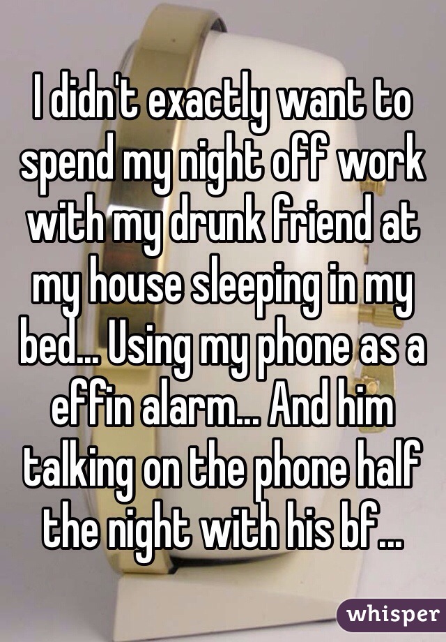 I didn't exactly want to spend my night off work with my drunk friend at my house sleeping in my bed... Using my phone as a effin alarm... And him talking on the phone half the night with his bf...
