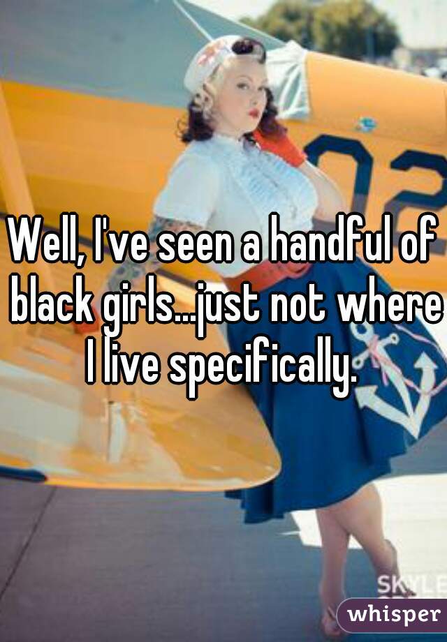 Well, I've seen a handful of black girls...just not where I live specifically. 