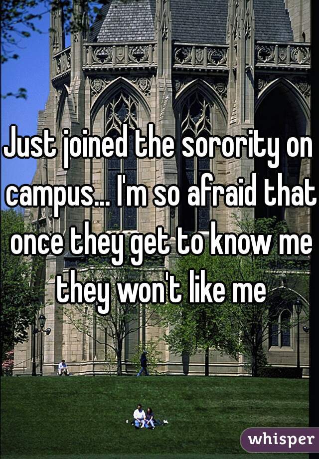 Just joined the sorority on campus... I'm so afraid that once they get to know me they won't like me