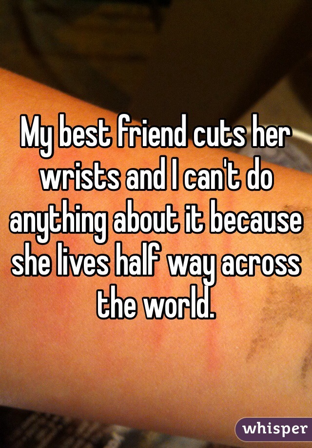My best friend cuts her wrists and I can't do anything about it because she lives half way across the world.