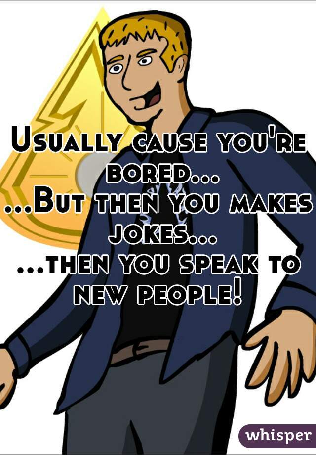 Usually cause you're bored...
...But then you makes jokes...
...then you speak to new people! 