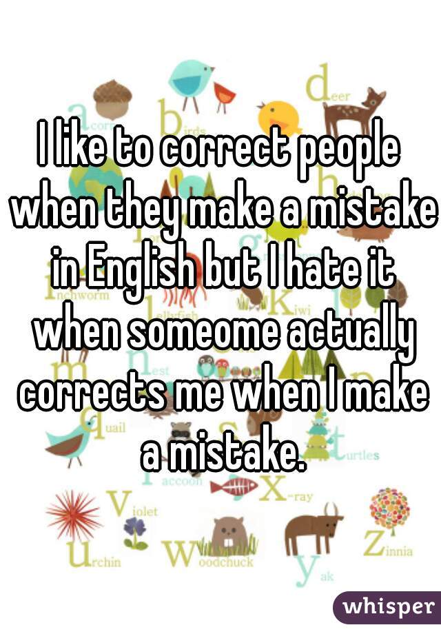 I like to correct people when they make a mistake in English but I hate it when someome actually corrects me when I make a mistake.