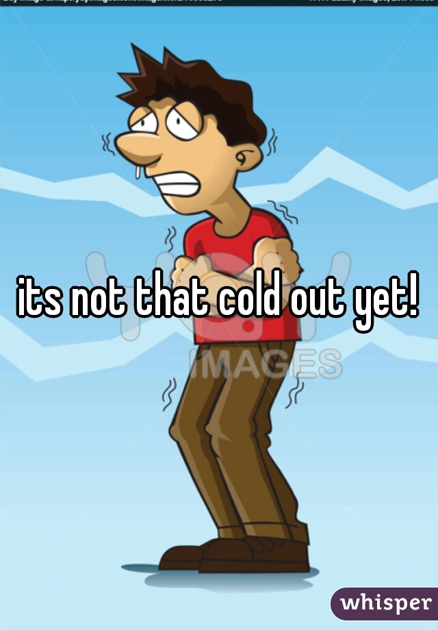 its not that cold out yet!