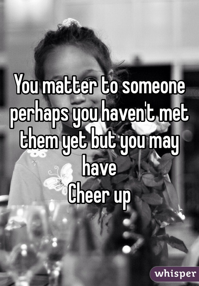 You matter to someone perhaps you haven't met them yet but you may have 
Cheer up
