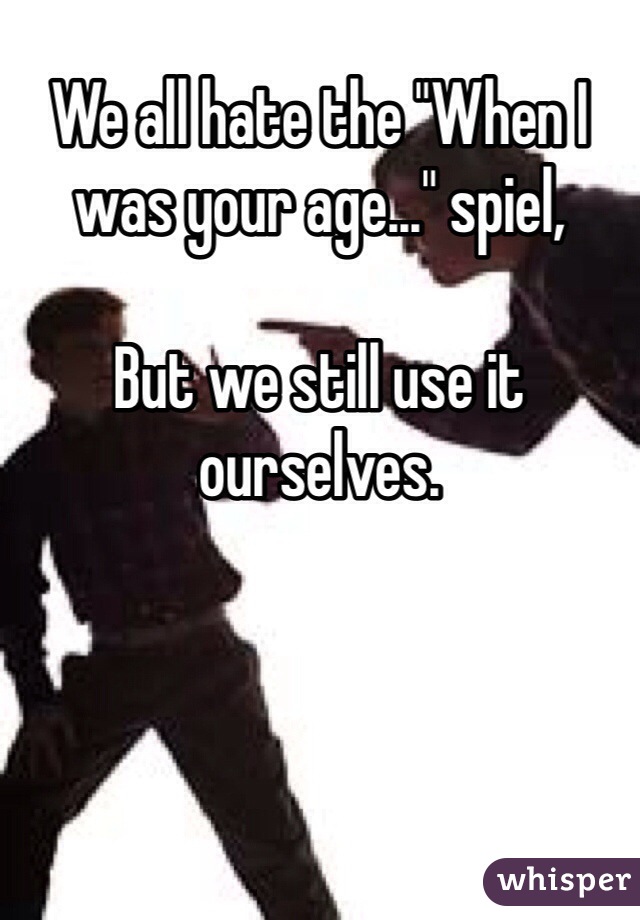 We all hate the "When I was your age..." spiel,

But we still use it ourselves.