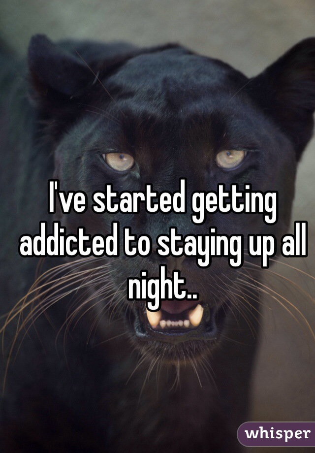 I've started getting addicted to staying up all night..