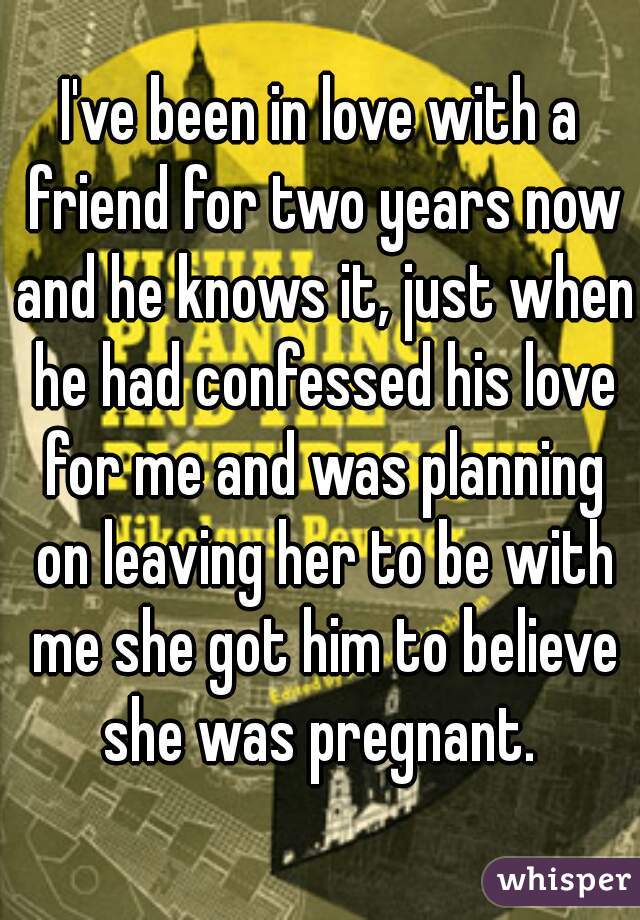 I've been in love with a friend for two years now and he knows it, just when he had confessed his love for me and was planning on leaving her to be with me she got him to believe she was pregnant. 