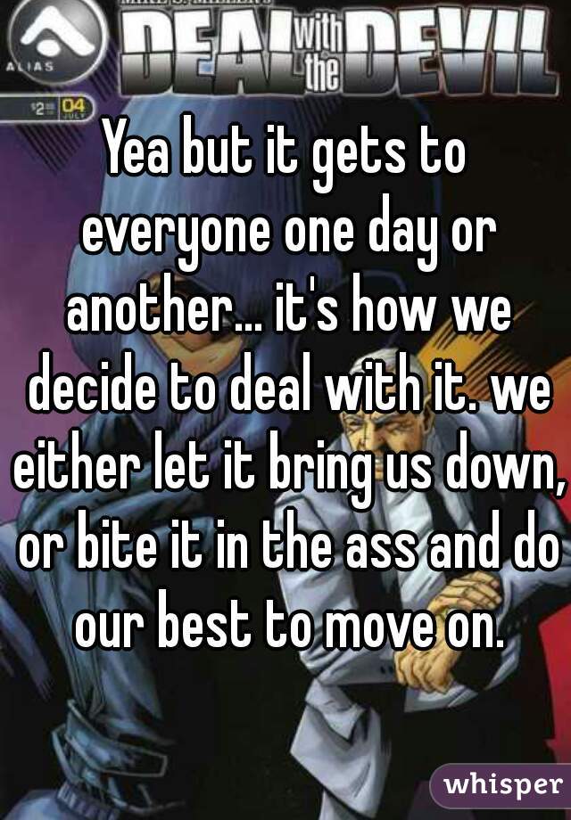 Yea but it gets to everyone one day or another... it's how we decide to deal with it. we either let it bring us down, or bite it in the ass and do our best to move on.