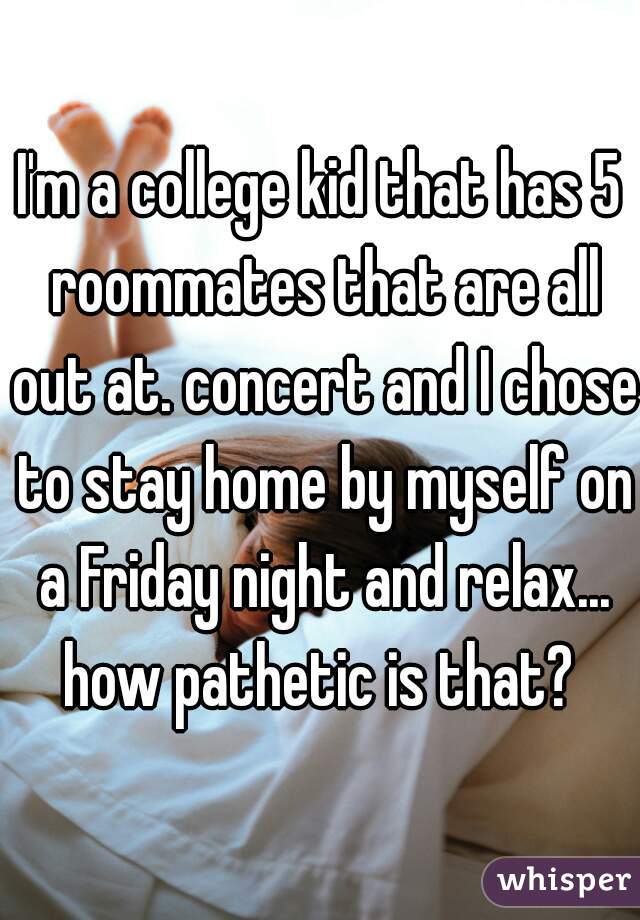 I'm a college kid that has 5 roommates that are all out at. concert and I chose to stay home by myself on a Friday night and relax... how pathetic is that? 
