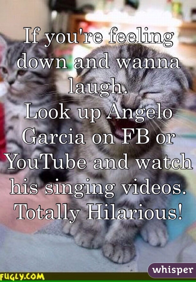 If you're feeling down and wanna laugh.
Look up Angelo Garcia on FB or YouTube and watch his singing videos. 
Totally Hilarious! 