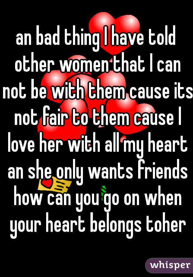 an bad thing I have told other women that I can not be with them cause its not fair to them cause I love her with all my heart an she only wants friends how can you go on when your heart belongs toher