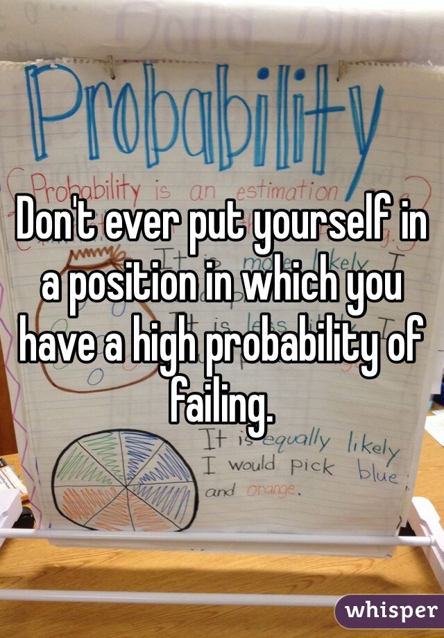 Don't ever put yourself in a position in which you have a high probability of failing.