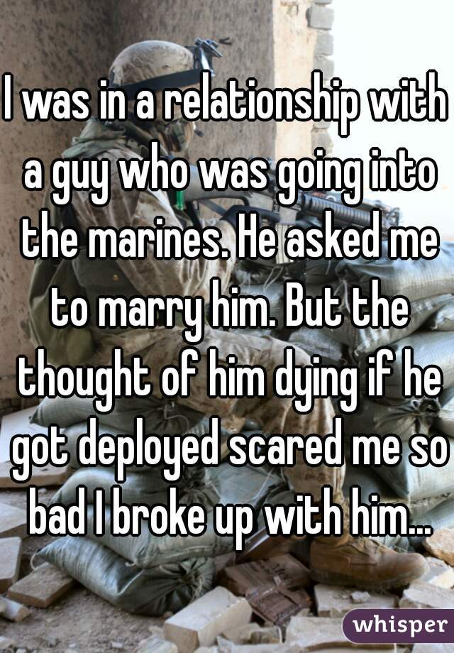I was in a relationship with a guy who was going into the marines. He asked me to marry him. But the thought of him dying if he got deployed scared me so bad I broke up with him...