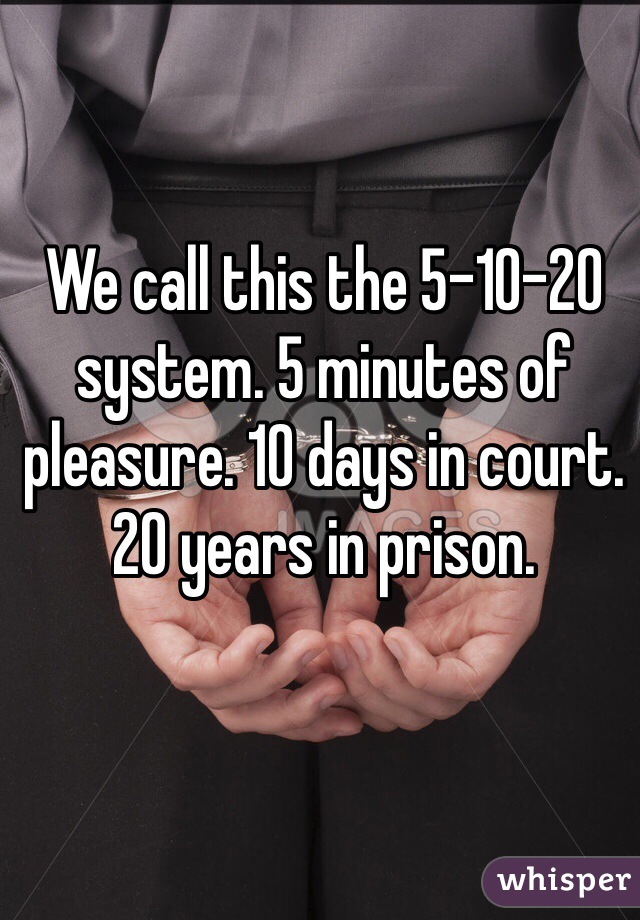 We call this the 5-10-20 system. 5 minutes of pleasure. 10 days in court. 20 years in prison.  