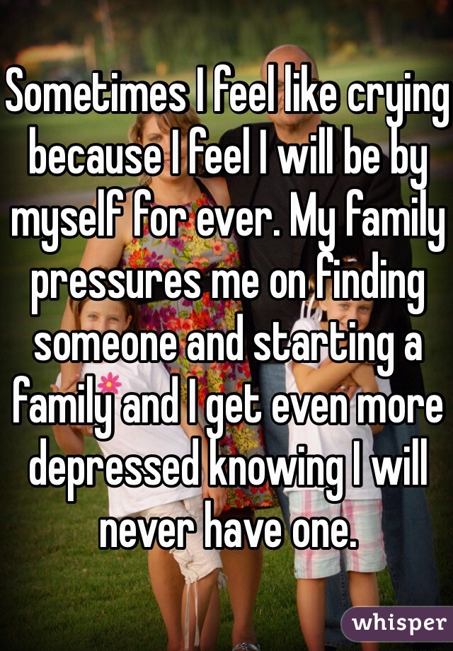Sometimes I feel like crying because I feel I will be by myself for ever. My family pressures me on finding someone and starting a family and I get even more depressed knowing I will never have one. 