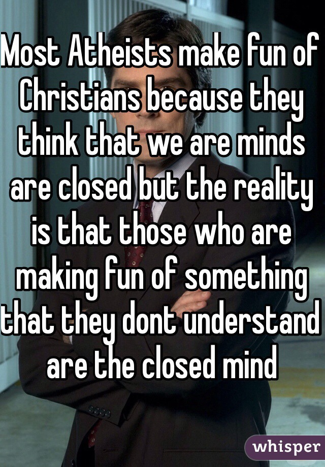 Most Atheists make fun of Christians because they think that we are minds are closed but the reality is that those who are making fun of something that they dont understand are the closed mind