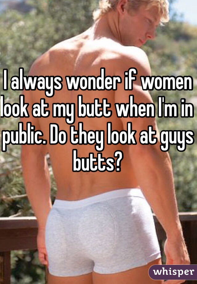 I always wonder if women look at my butt when I'm in public. Do they look at guys butts? 