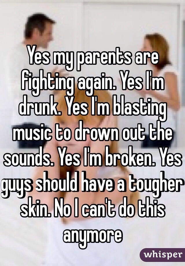 Yes my parents are fighting again. Yes I'm drunk. Yes I'm blasting music to drown out the sounds. Yes I'm broken. Yes guys should have a tougher skin. No I can't do this anymore 
