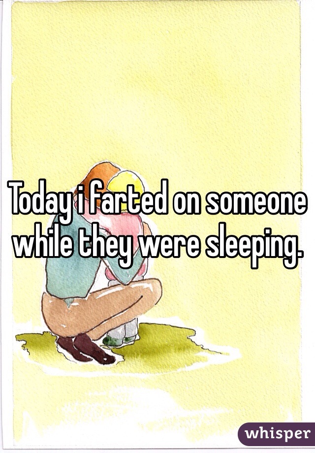 Today i farted on someone while they were sleeping.