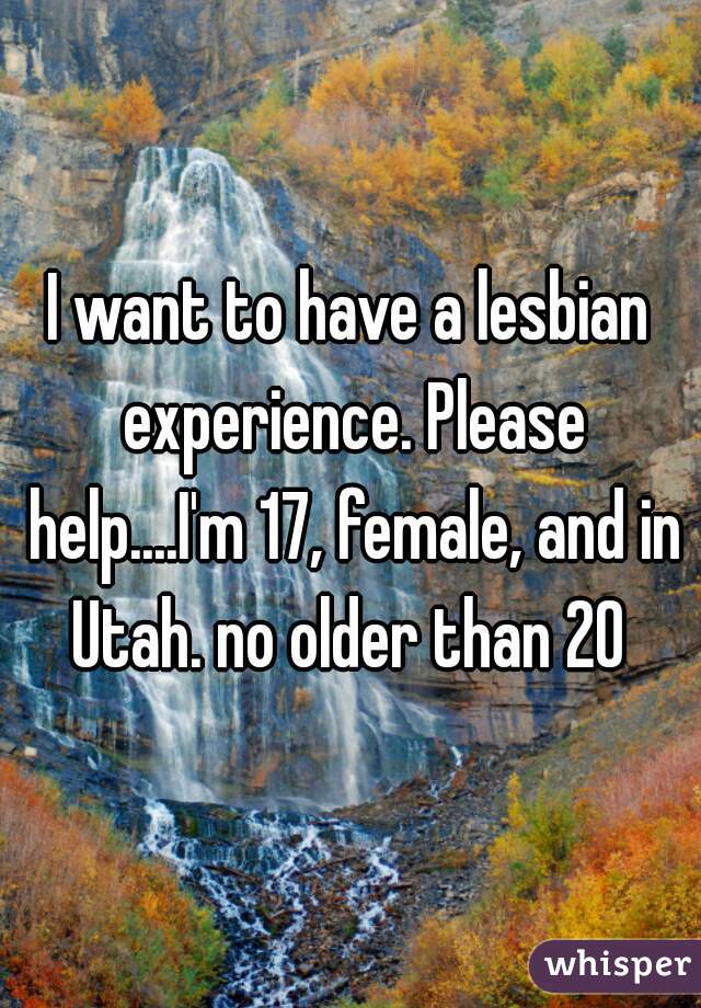 I want to have a lesbian experience. Please help....I'm 17, female, and in Utah. no older than 20 