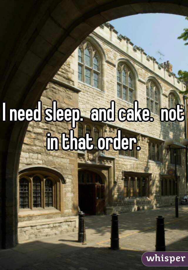 I need sleep.  and cake.  not in that order. 