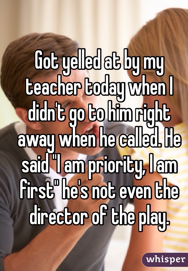 Got yelled at by my teacher today when I didn't go to him right away when he called. He said "I am priority, I am first" he's not even the director of the play. 