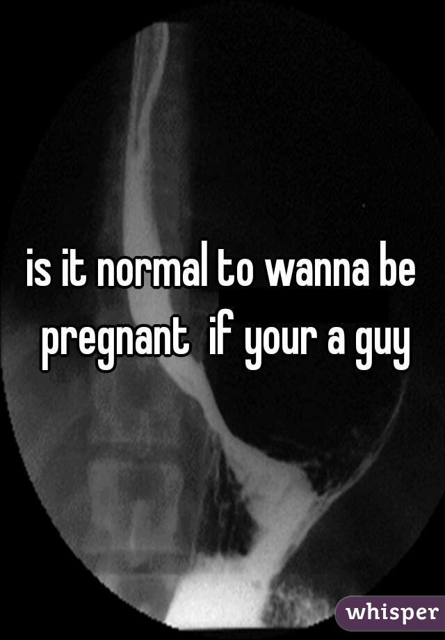is it normal to wanna be pregnant  if your a guy