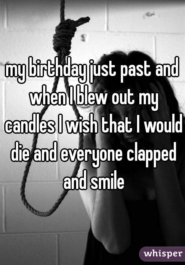 my birthday just past and when I blew out my candles I wish that I would die and everyone clapped and smile
