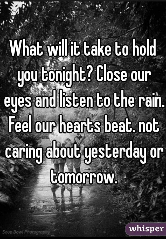 What will it take to hold you tonight? Close our eyes and listen to the rain. Feel our hearts beat. not caring about yesterday or tomorrow.