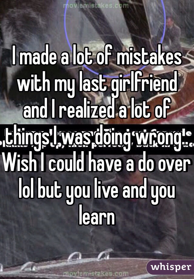 I made a lot of mistakes with my last girlfriend  and I realized a lot of things I was doing wrong.. Wish I could have a do over lol but you live and you learn