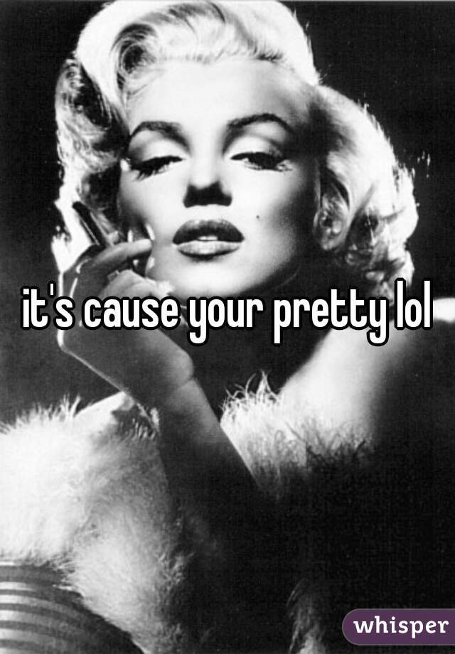 it's cause your pretty lol