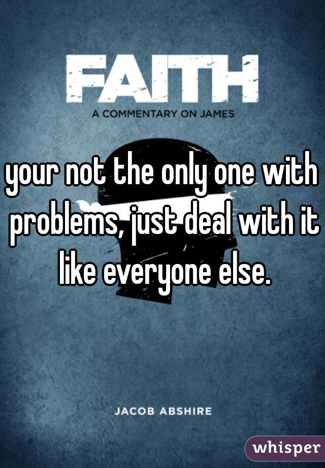 your not the only one with problems, just deal with it like everyone else.